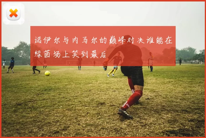 诺伊尔与内马尔的巅峰对决谁能在绿茵场上笑到最后