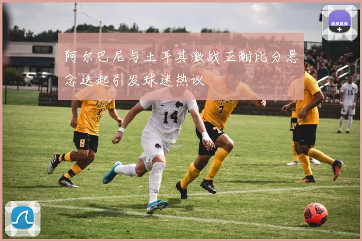 阿尔巴尼与土耳其激战正酣比分悬念迭起引发球迷热议