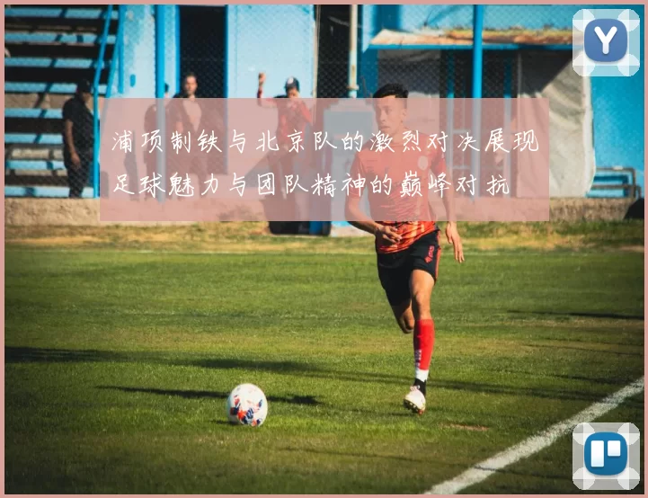 浦项制铁与北京队的激烈对决展现足球魅力与团队精神的巅峰对抗