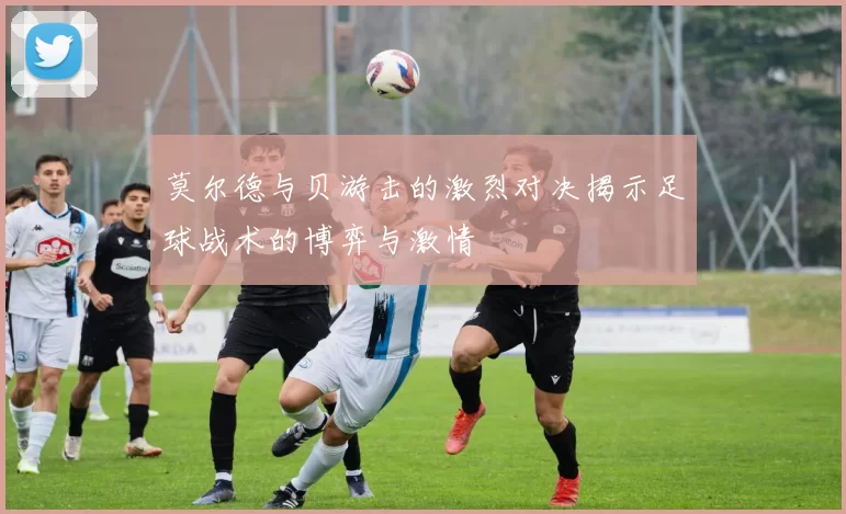 莫尔德与贝游击的激烈对决揭示足球战术的博弈与激情