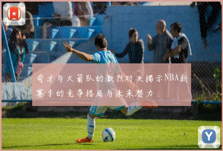 奇才与火箭队的激烈对决揭示NBA新赛季的竞争格局与未来潜力