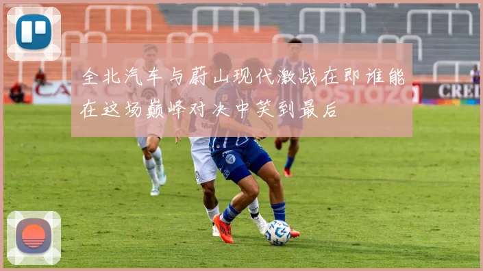 全北汽车与蔚山现代激战在即谁能在这场巅峰对决中笑到最后