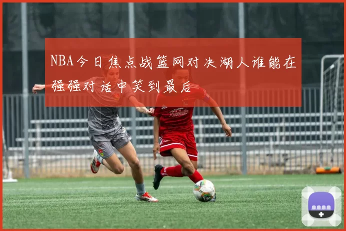 NBA今日焦点战篮网对决湖人谁能在强强对话中笑到最后