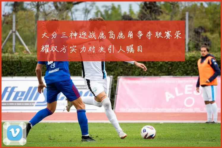 大分三神迎战鹿岛鹿角争夺联赛荣耀双方实力对决引人瞩目