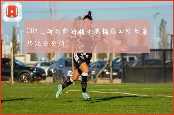 CBA上海对阵新疆比赛精彩回顾及最终比分分析
